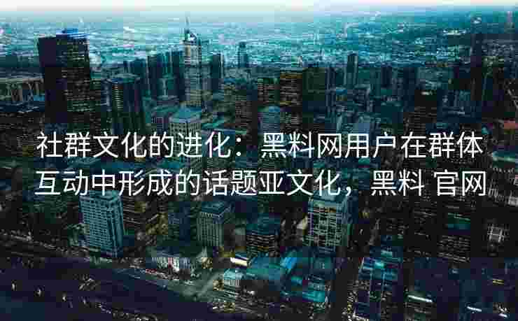 社群文化的进化：黑料网用户在群体互动中形成的话题亚文化，黑料 官网