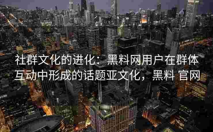 社群文化的进化：黑料网用户在群体互动中形成的话题亚文化，黑料 官网