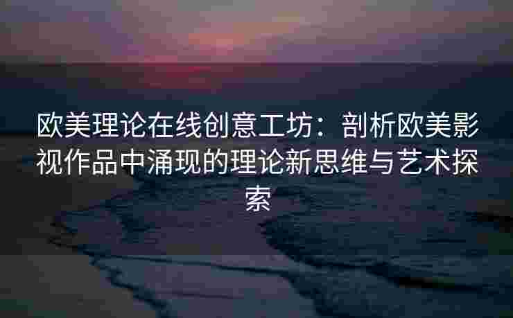 欧美理论在线创意工坊：剖析欧美影视作品中涌现的理论新思维与艺术探索