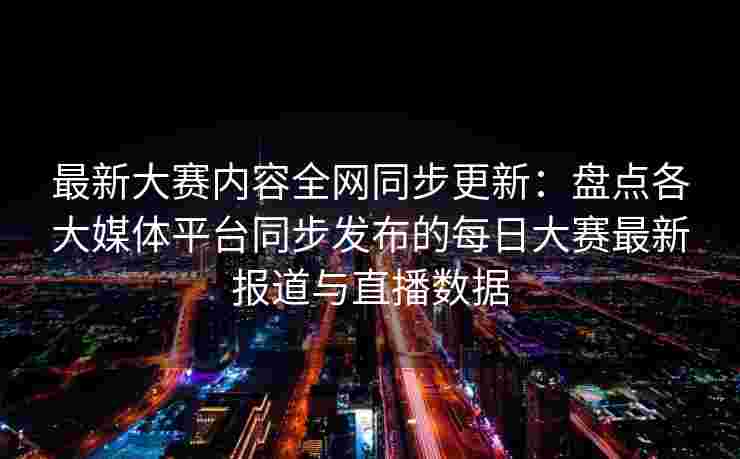 最新大赛内容全网同步更新:盘点各大媒体平台同步发布的每日大赛最新报道与直播数据 最新大赛内容全网同步更新:盘点各大媒体平台同步发布的每日大赛最新报道与直播数据