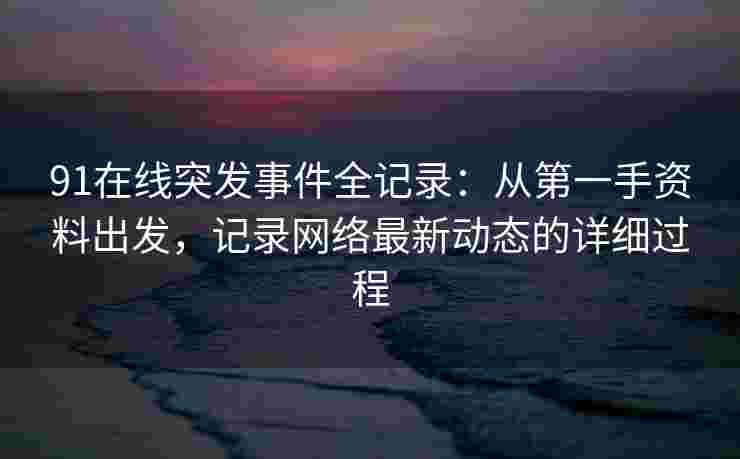91在线突发事件全记录：从第一手资料出发，记录网络最新动态的详细过程
