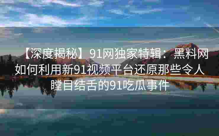 【深度揭秘】91网独家特辑:黑料网如何利用新91视频平台还原那些令人瞠目结舌的91吃瓜事件 【深度揭秘】91网独家特辑:黑料网如何利用新91视频平台还原那些令人瞠目结舌的91吃瓜事件