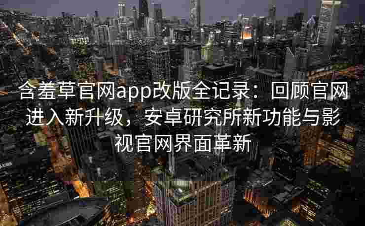 含羞草官网app改版全记录：回顾官网进入新升级，安卓研究所新功能与影视官网界面革新
